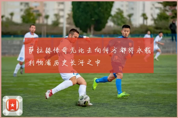 萨拉赫传奇无论去向何方都将永载利物浦历史长河之中