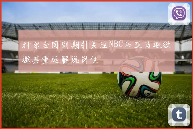 科尔合同到期引关注NBC和亚马逊欲邀其重返解说岗位