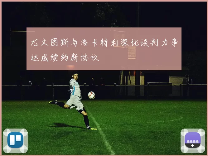尤文图斯与洛卡特利深化谈判力争达成续约新协议