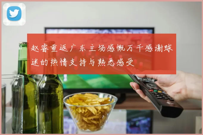 赵睿重返广东主场感慨万千感谢球迷的热情支持与熟悉感受