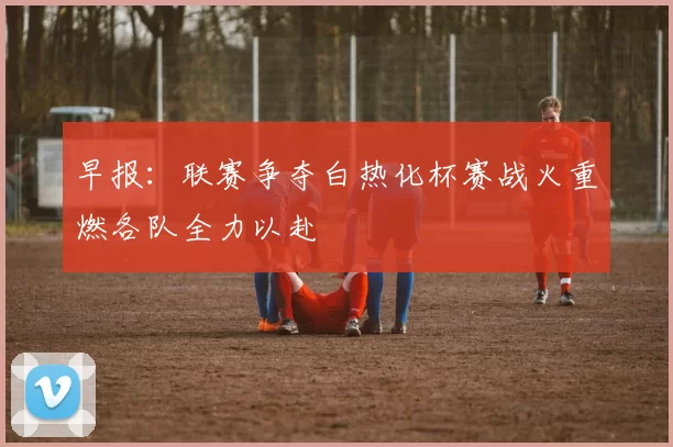 早报：联赛争夺白热化杯赛战火重燃各队全力以赴