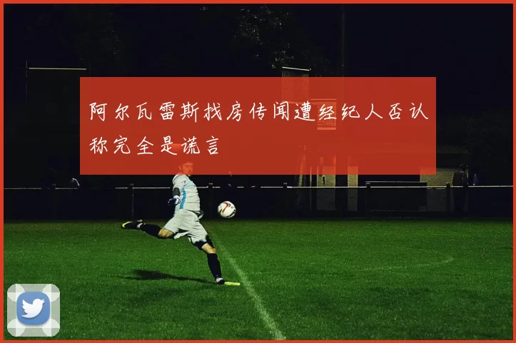 阿尔瓦雷斯找房传闻遭经纪人否认称完全是谎言