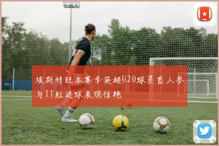 埃斯特旺本赛季英超U20球员首人参与11粒进球表现惊艳