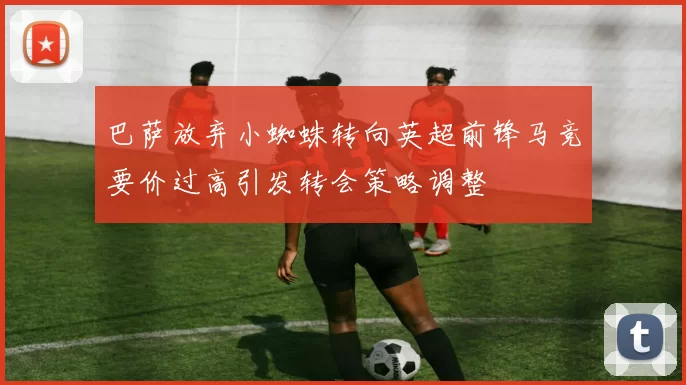 巴萨放弃小蜘蛛转向英超前锋马竞要价过高引发转会策略调整