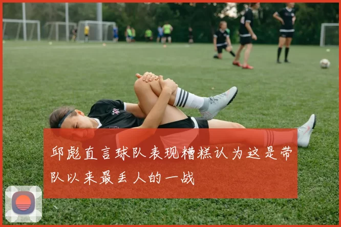 邱彪直言球队表现糟糕认为这是带队以来最丢人的一战