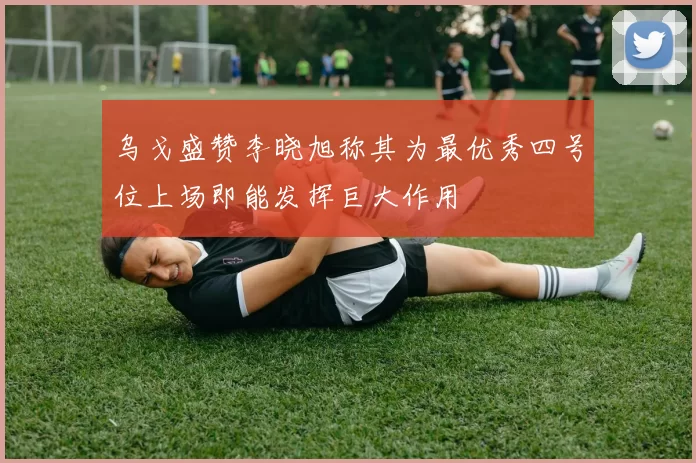 乌戈盛赞李晓旭称其为最优秀四号位上场即能发挥巨大作用