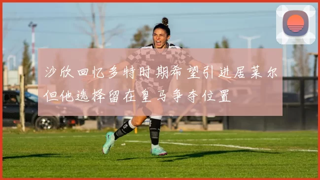 沙欣回忆多特时期希望引进居莱尔但他选择留在皇马争夺位置