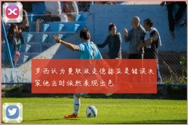 罗西认为曼联放走德赫亚是错误决策他当时依然表现出色