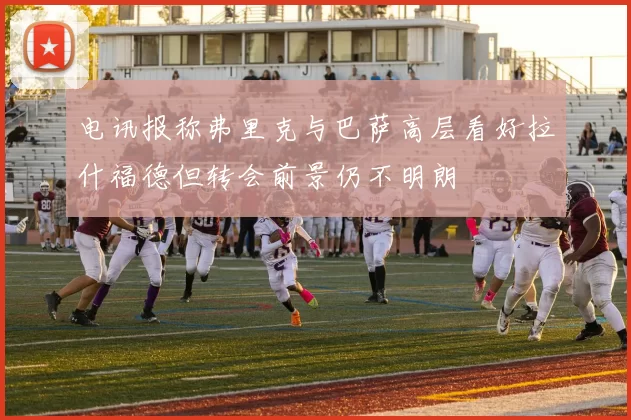 电讯报称弗里克与巴萨高层看好拉什福德但转会前景仍不明朗